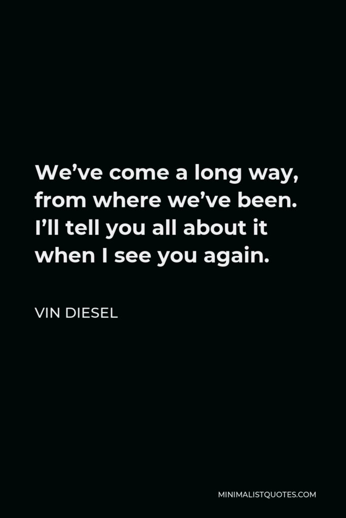 Vin Diesel Quote - We’ve come a long way, from where we’ve been. I’ll tell you all about it when I see you again.
