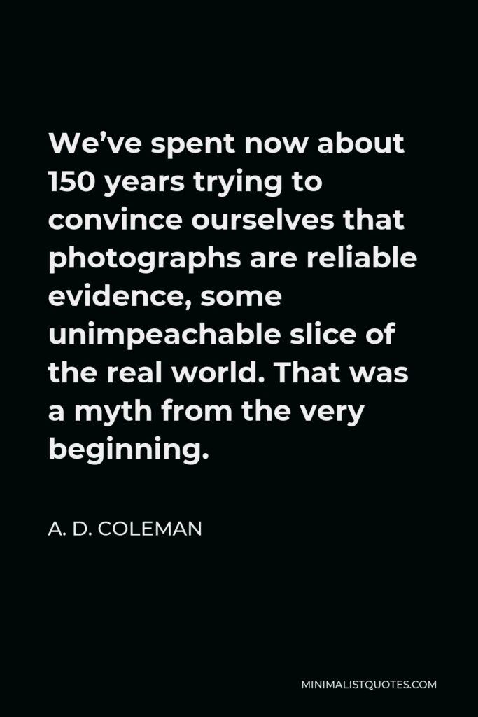 A. D. Coleman Quote - We’ve spent now about 150 years trying to convince ourselves that photographs are reliable evidence, some unimpeachable slice of the real world. That was a myth from the very beginning.