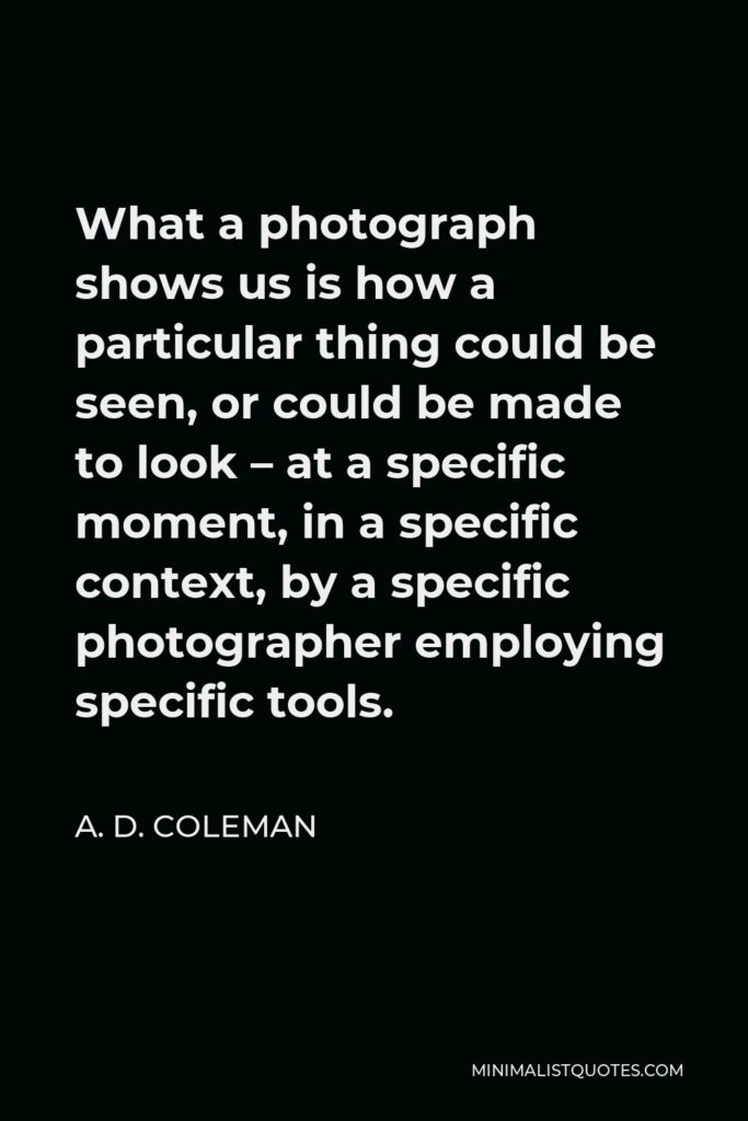 A. D. Coleman Quote - What a photograph shows us is how a particular thing could be seen, or could be made to look – at a specific moment, in a specific context, by a specific photographer employing specific tools.