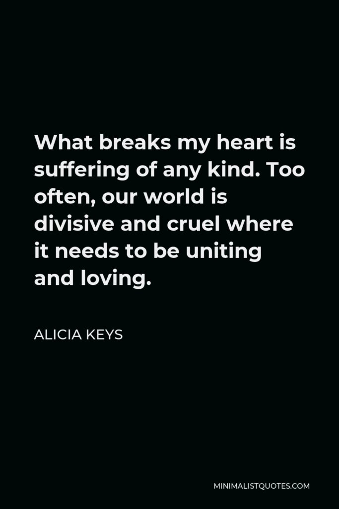 Alicia Keys Quote - What breaks my heart is suffering of any kind. Too often, our world is divisive and cruel where it needs to be uniting and loving.