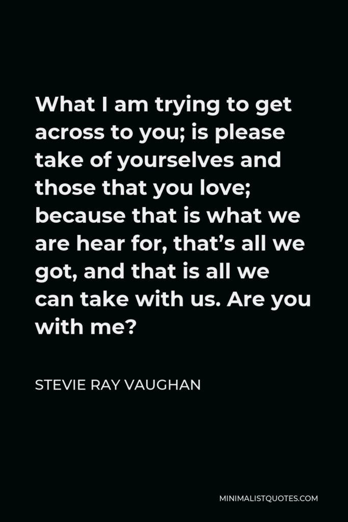 Stevie Ray Vaughan Quote - What I am trying to get across to you; is please take of yourselves and those that you love; because that is what we are hear for, that’s all we got, and that is all we can take with us. Are you with me?