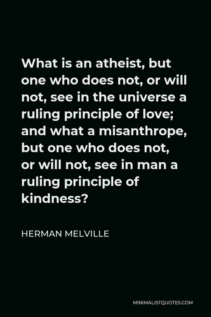 Herman Melville Quote - What is an atheist, but one who does not, or will not, see in the universe a ruling principle of love; and what a misanthrope, but one who does not, or will not, see in man a ruling principle of kindness?