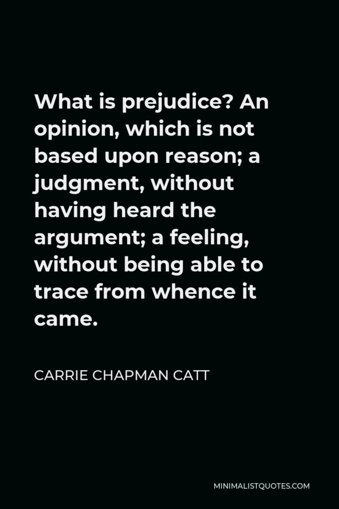 Carrie Chapman Catt Quote - What is prejudice? An opinion, which is not based upon reason; a judgment, without having heard the argument; a feeling, without being able to trace from whence it came.