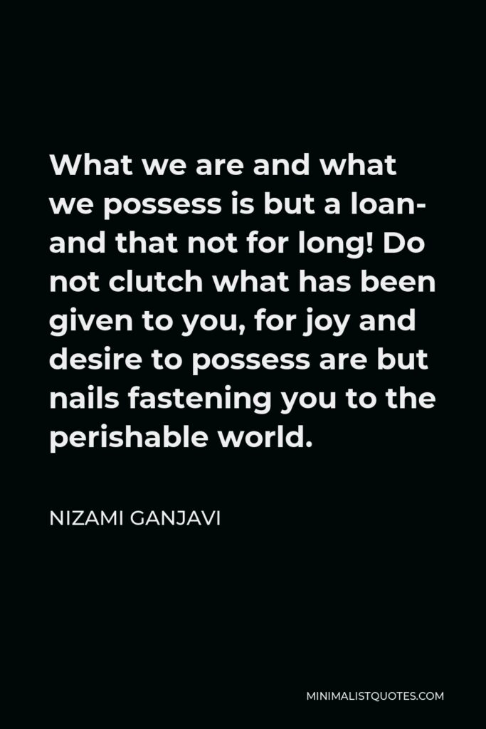 Nizami Ganjavi Quote - What we are and what we possess is but a loan- and that not for long! Do not clutch what has been given to you, for joy and desire to possess are but nails fastening you to the perishable world.