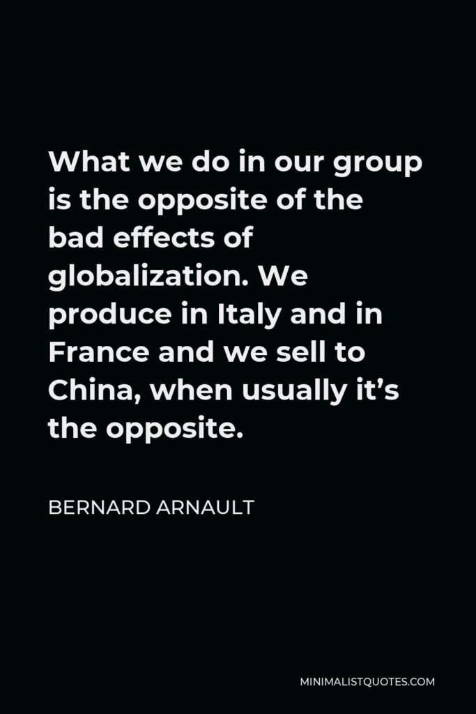 Bernard Arnault Quote - What we do in our group is the opposite of the bad effects of globalization. We produce in Italy and in France and we sell to China, when usually it’s the opposite.