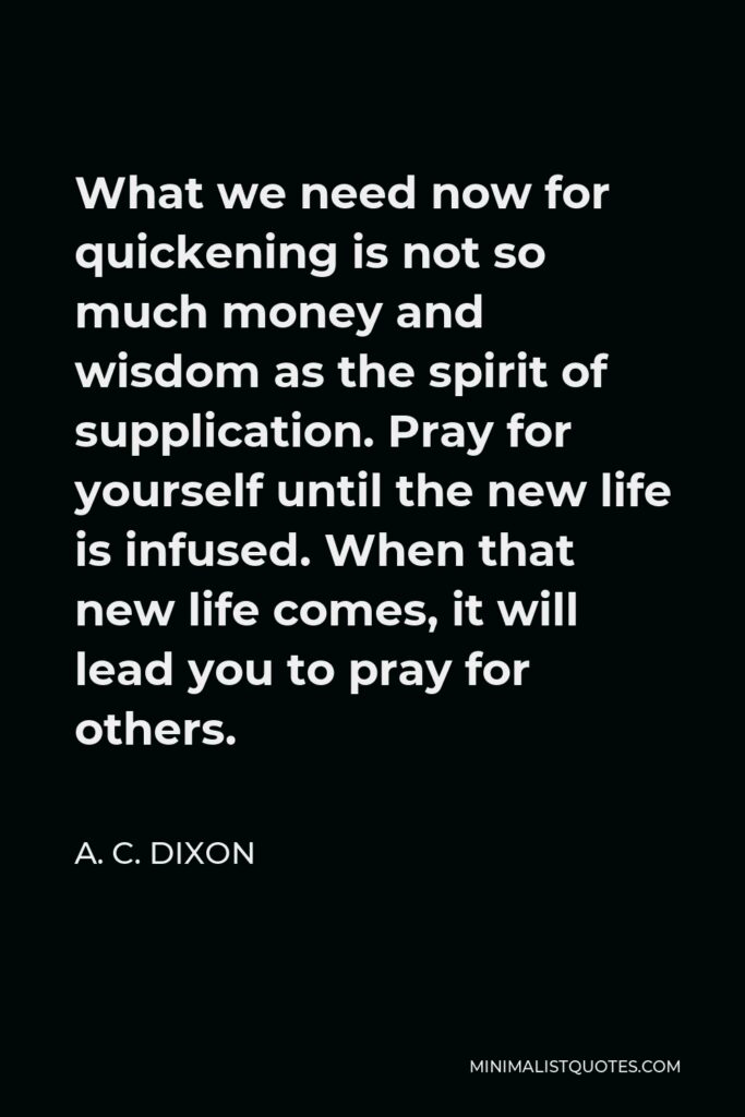 A. C. Dixon Quote - What we need now for quickening is not so much money and wisdom as the spirit of supplication. Pray for yourself until the new life is infused. When that new life comes, it will lead you to pray for others.