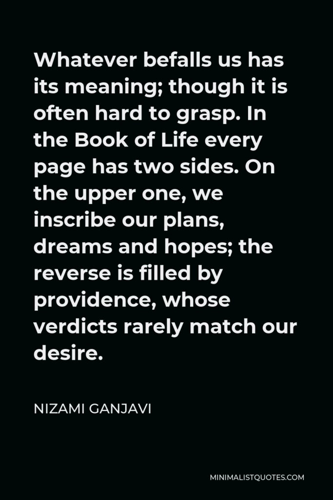 Nizami Ganjavi Quote - Whatever befalls us has its meaning; though it is often hard to grasp. In the Book of Life every page has two sides. On the upper one, we inscribe our plans, dreams and hopes; the reverse is filled by providence, whose verdicts rarely match our desire.