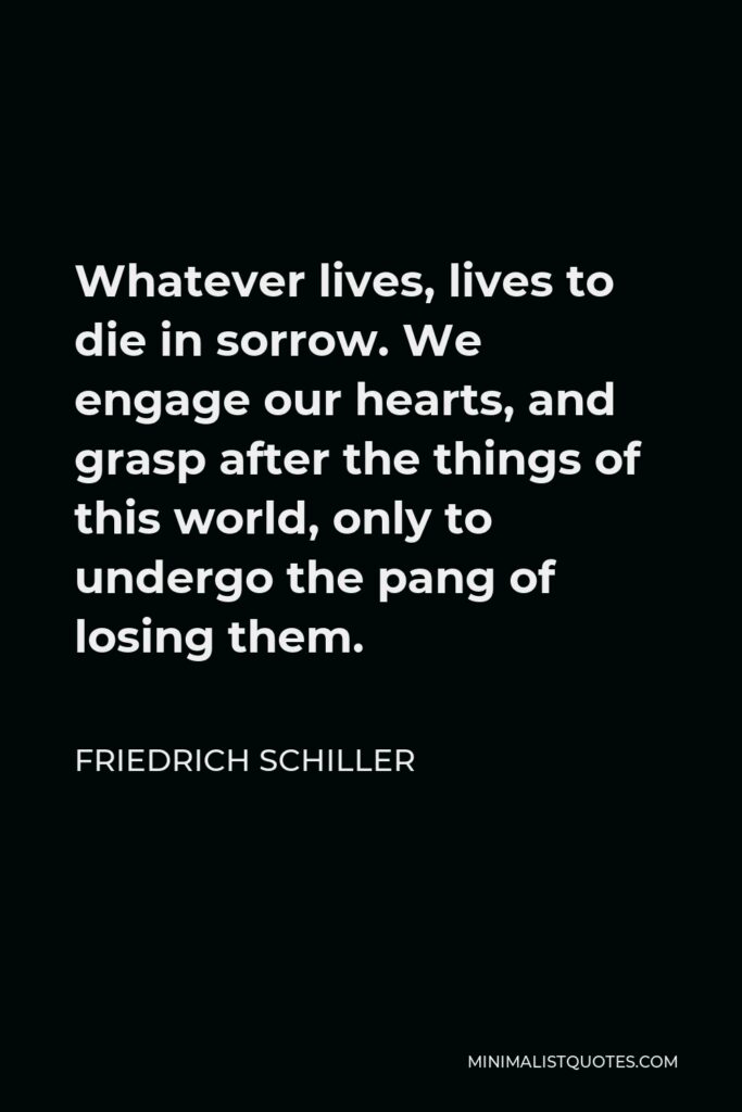 Friedrich Schiller Quote - Whatever lives, lives to die in sorrow. We engage our hearts, and grasp after the things of this world, only to undergo the pang of losing them.