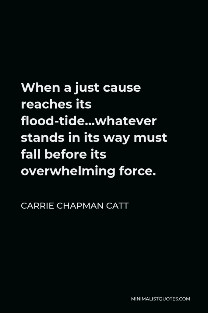 Carrie Chapman Catt Quote - When a just cause reaches its flood-tide…whatever stands in its way must fall before its overwhelming force.