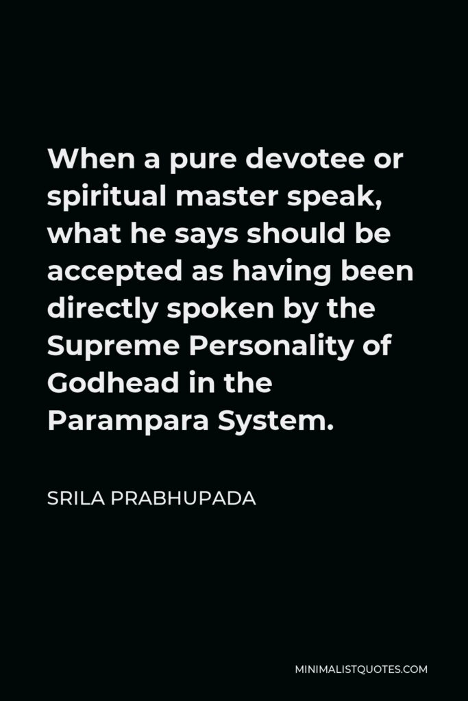 Srila Prabhupada Quote - When a pure devotee or spiritual master speak, what he says should be accepted as having been directly spoken by the Supreme Personality of Godhead in the Parampara System.
