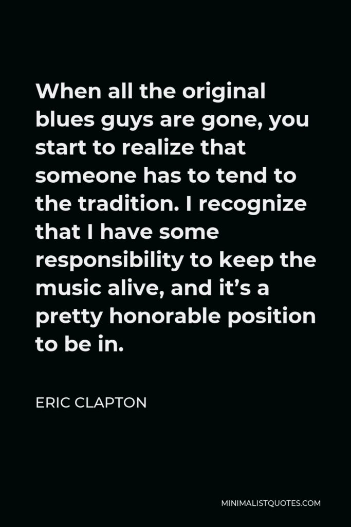 Eric Clapton Quote - When all the original blues guys are gone, you start to realize that someone has to tend to the tradition. I recognize that I have some responsibility to keep the music alive, and it’s a pretty honorable position to be in.