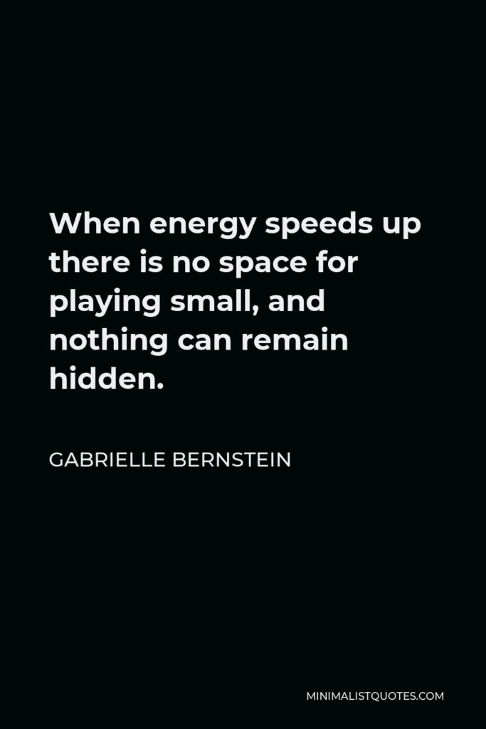 Gabrielle Bernstein Quote - When energy speeds up there is no space for playing small, and nothing can remain hidden.