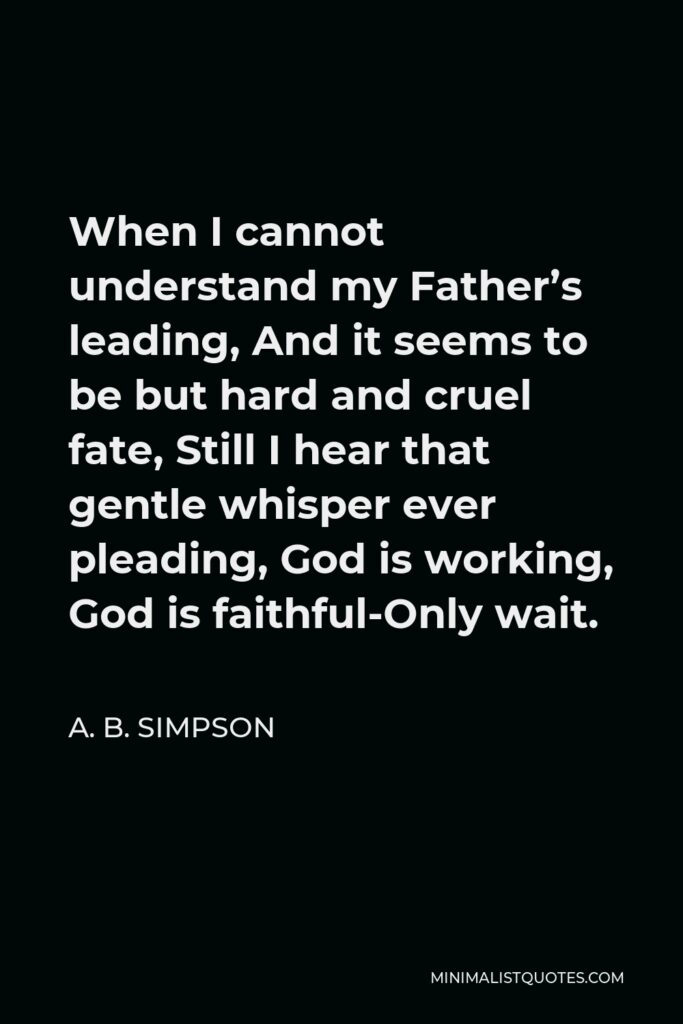 A. B. Simpson Quote - When I cannot understand my Father’s leading, And it seems to be but hard and cruel fate, Still I hear that gentle whisper ever pleading, God is working, God is faithful-Only wait.