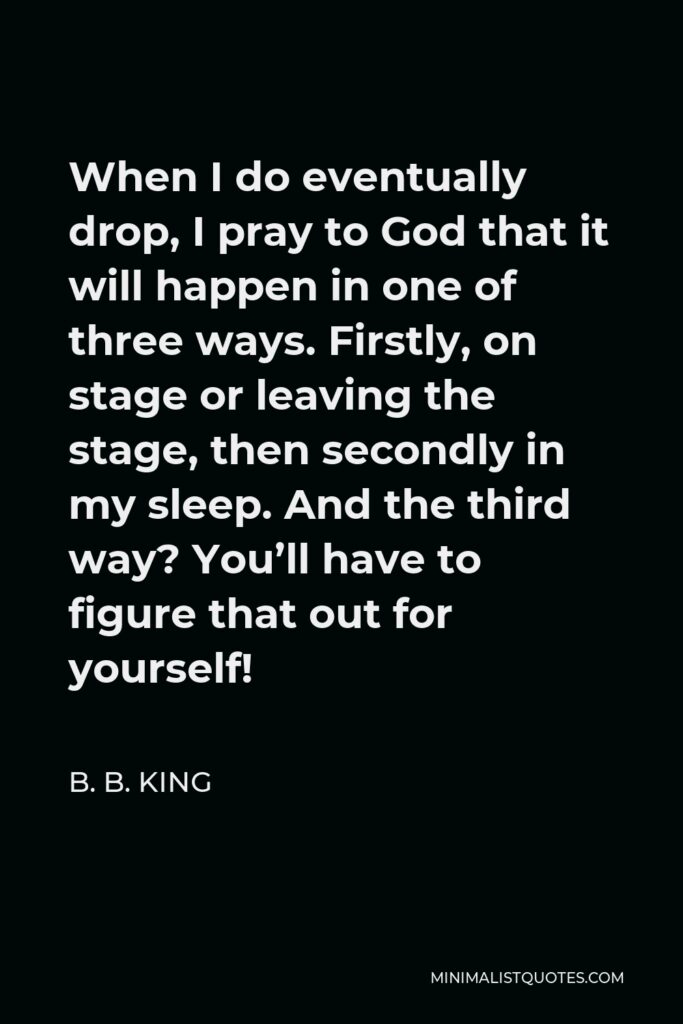 B. B. King Quote - When I do eventually drop, I pray to God that it will happen in one of three ways. Firstly, on stage or leaving the stage, then secondly in my sleep. And the third way? You’ll have to figure that out for yourself!