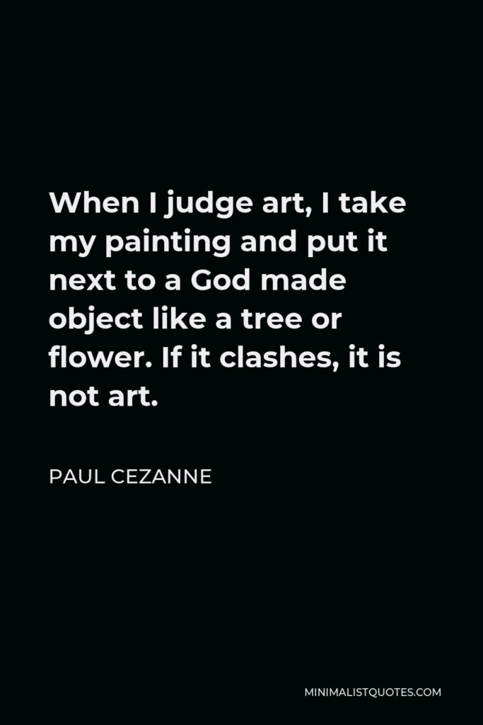 Paul Cezanne Quote - When I judge art, I take my painting and put it next to a God made object like a tree or flower. If it clashes, it is not art.