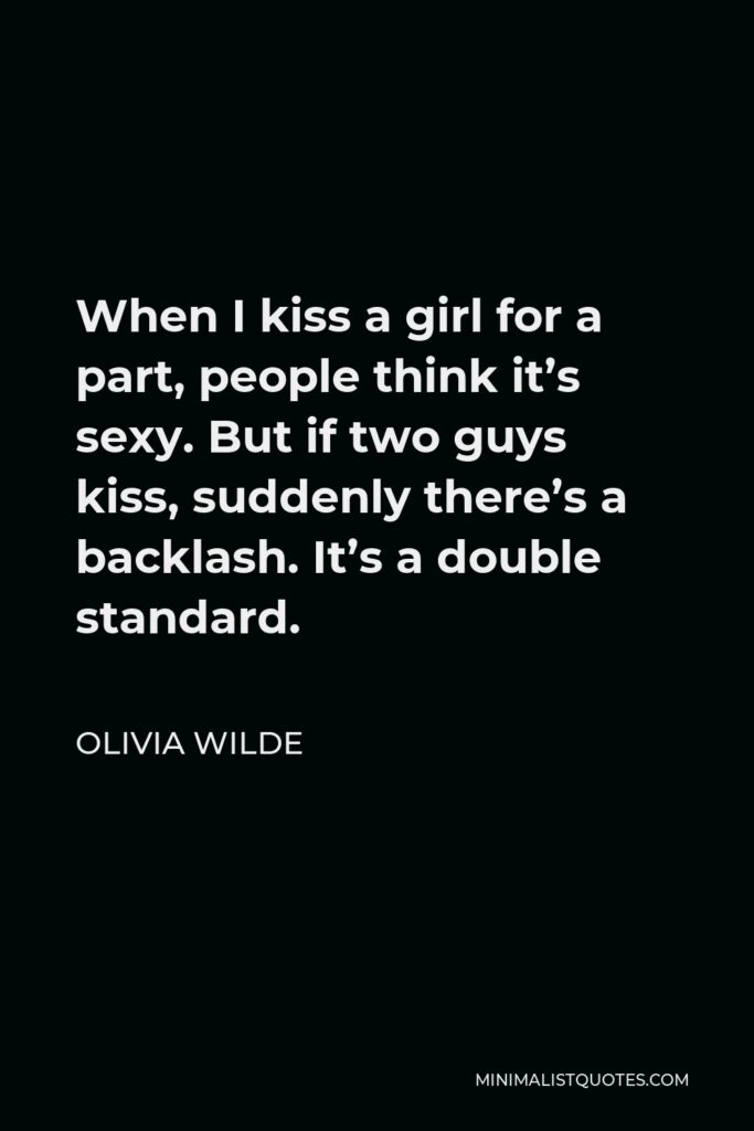 Olivia Wilde Quote - When I kiss a girl for a part, people think it’s sexy. But if two guys kiss, suddenly there’s a backlash. It’s a double standard.