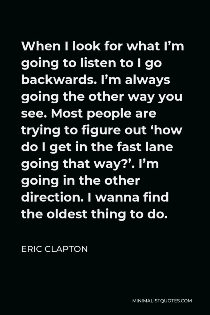 Eric Clapton Quote - When I look for what I’m going to listen to I go backwards. I’m always going the other way you see. Most people are trying to figure out ‘how do I get in the fast lane going that way?’. I’m going in the other direction. I wanna find the oldest thing to do.