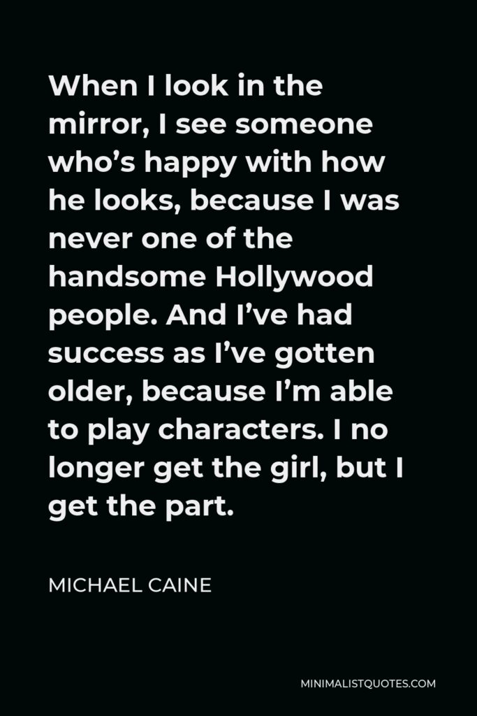 Michael Caine Quote - When I look in the mirror, I see someone who’s happy with how he looks, because I was never one of the handsome Hollywood people. And I’ve had success as I’ve gotten older, because I’m able to play characters. I no longer get the girl, but I get the part.