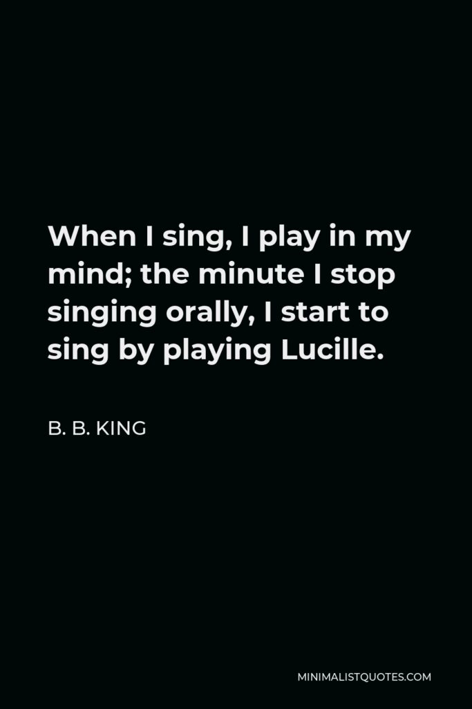 B. B. King Quote - When I sing, I play in my mind; the minute I stop singing orally, I start to sing by playing Lucille.