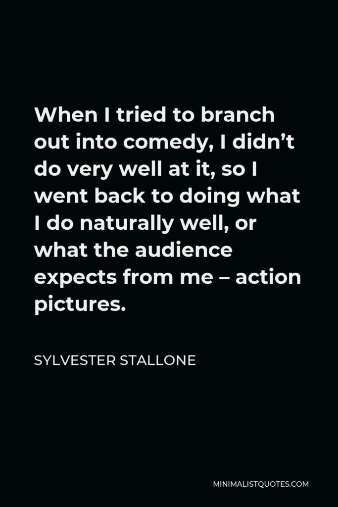 Sylvester Stallone Quote - When I tried to branch out into comedy, I didn’t do very well at it, so I went back to doing what I do naturally well, or what the audience expects from me – action pictures.