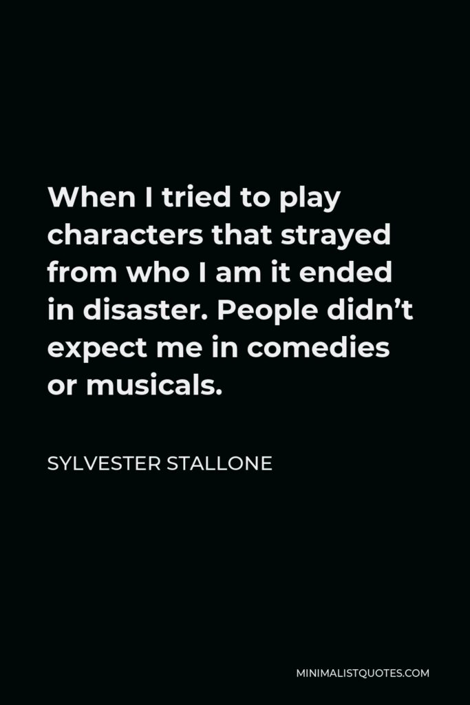 Sylvester Stallone Quote - When I tried to play characters that strayed from who I am it ended in disaster. People didn’t expect me in comedies or musicals.