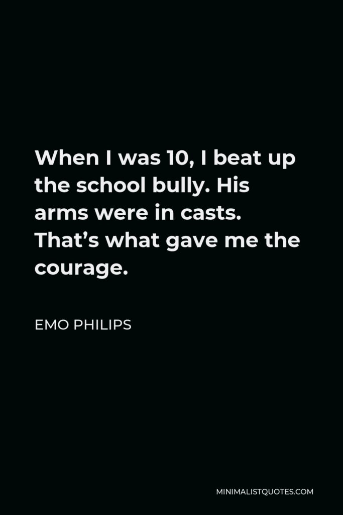 Emo Philips Quote - When I was 10, I beat up the school bully. His arms were in casts. That’s what gave me the courage.
