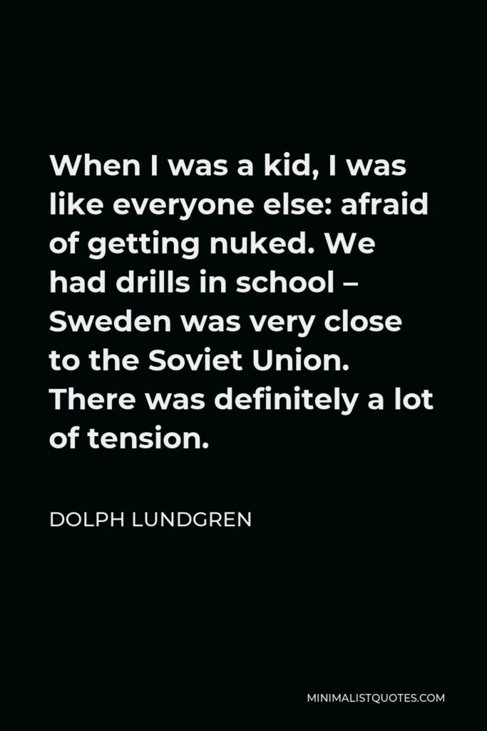 Dolph Lundgren Quote - When I was a kid, I was like everyone else: afraid of getting nuked. We had drills in school – Sweden was very close to the Soviet Union. There was definitely a lot of tension.