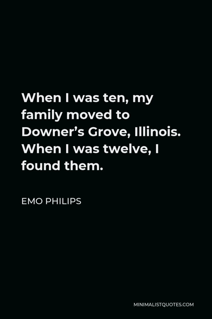 Emo Philips Quote - When I was ten, my family moved to Downer’s Grove, Illinois. When I was twelve, I found them.