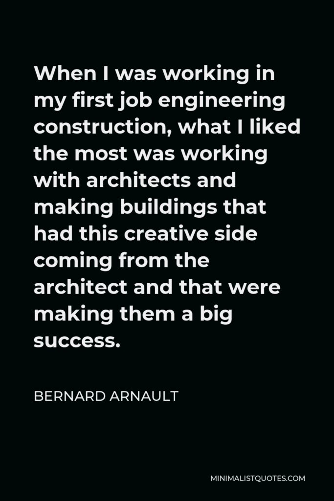 Bernard Arnault Quote - When I was working in my first job engineering construction, what I liked the most was working with architects and making buildings that had this creative side coming from the architect and that were making them a big success.