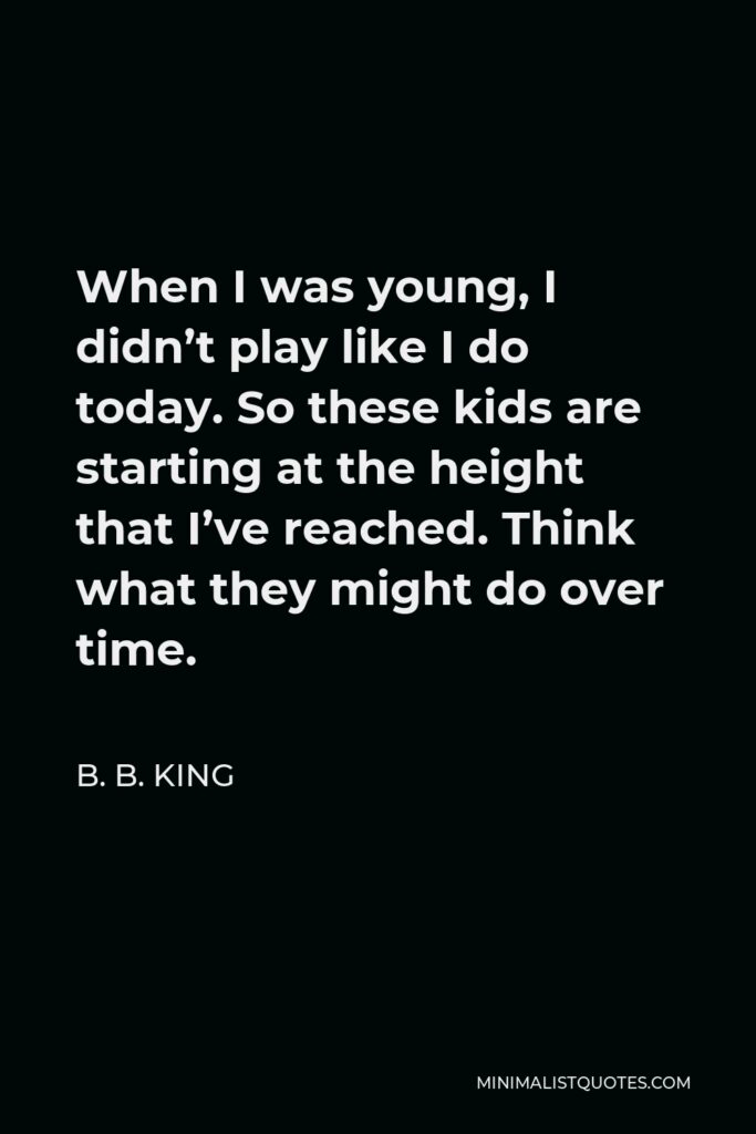B. B. King Quote - When I was young, I didn’t play like I do today. So these kids are starting at the height that I’ve reached. Think what they might do over time.
