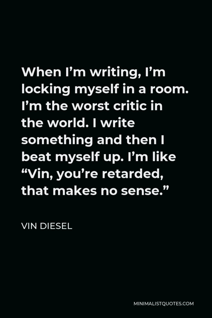 Vin Diesel Quote - When I’m writing, I’m locking myself in a room. I’m the worst critic in the world. I write something and then I beat myself up. I’m like “Vin, you’re retarded, that makes no sense.”