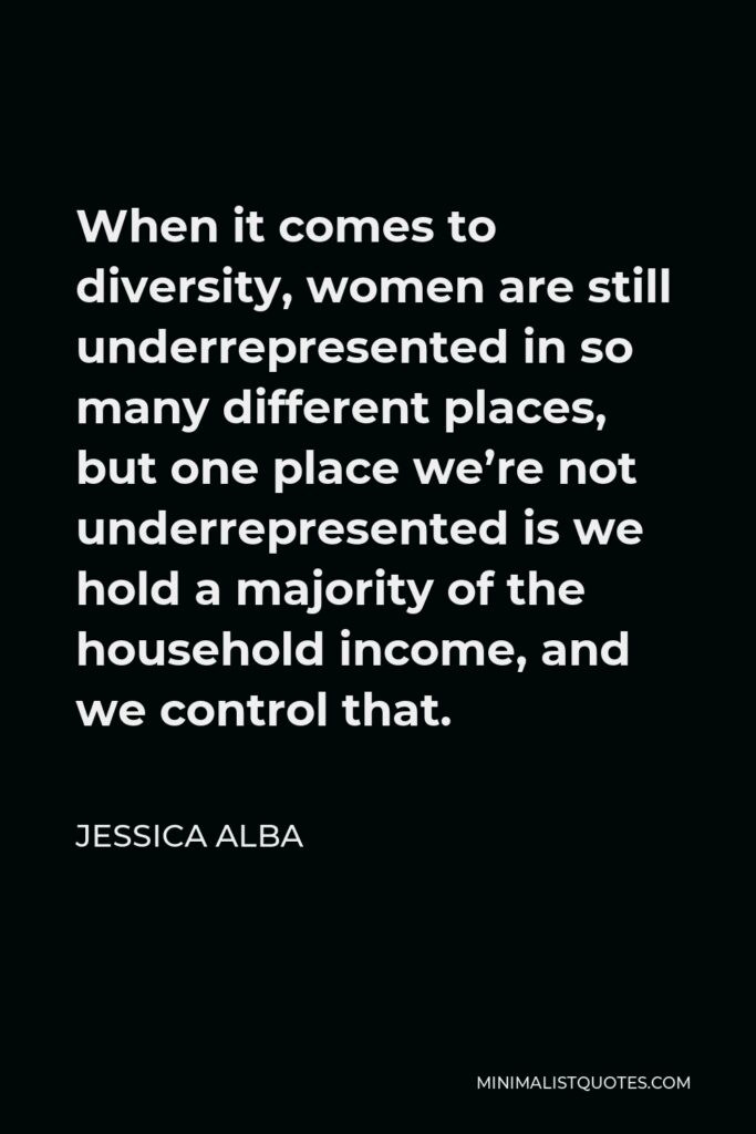Jessica Alba Quote - When it comes to diversity, women are still underrepresented in so many different places, but one place we’re not underrepresented is we hold a majority of the household income, and we control that.