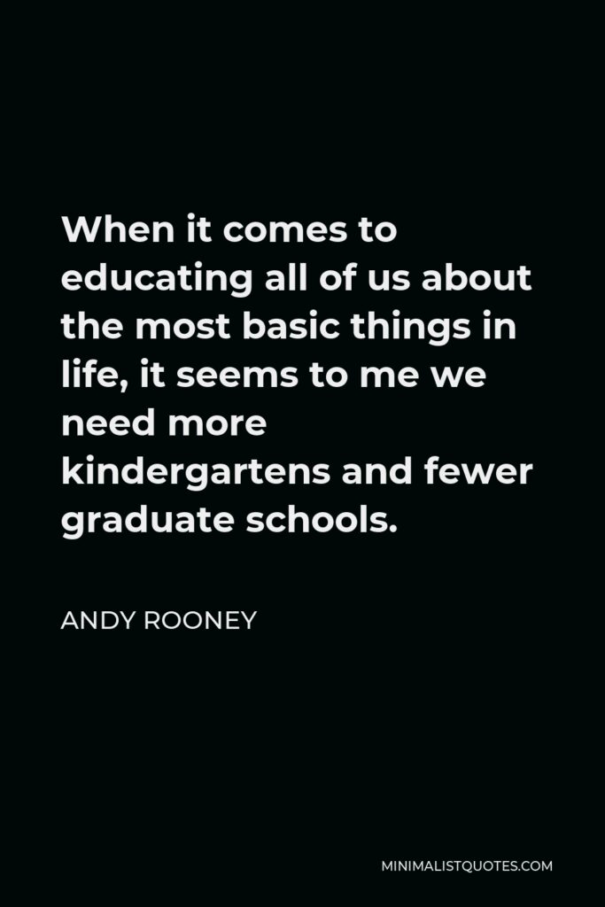 Andy Rooney Quote - When it comes to educating all of us about the most basic things in life, it seems to me we need more kindergartens and fewer graduate schools.