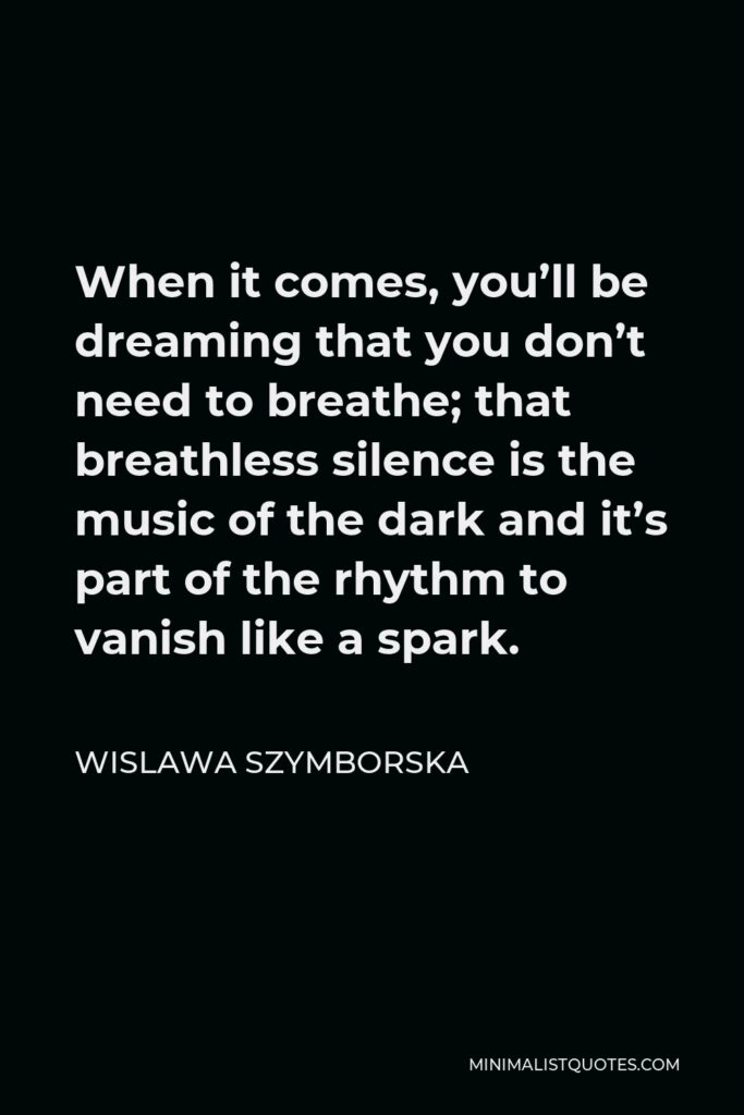 Wislawa Szymborska Quote - When it comes, you’ll be dreaming that you don’t need to breathe; that breathless silence is the music of the dark and it’s part of the rhythm to vanish like a spark.