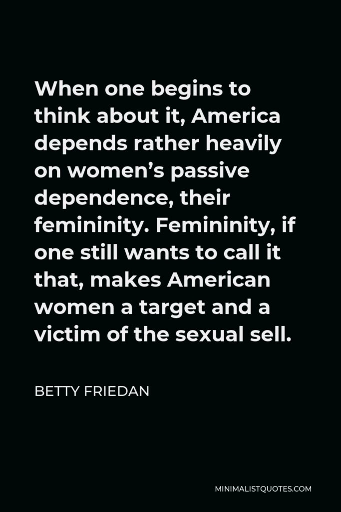 Betty Friedan Quote - When one begins to think about it, America depends rather heavily on women’s passive dependence, their femininity. Femininity, if one still wants to call it that, makes American women a target and a victim of the sexual sell.
