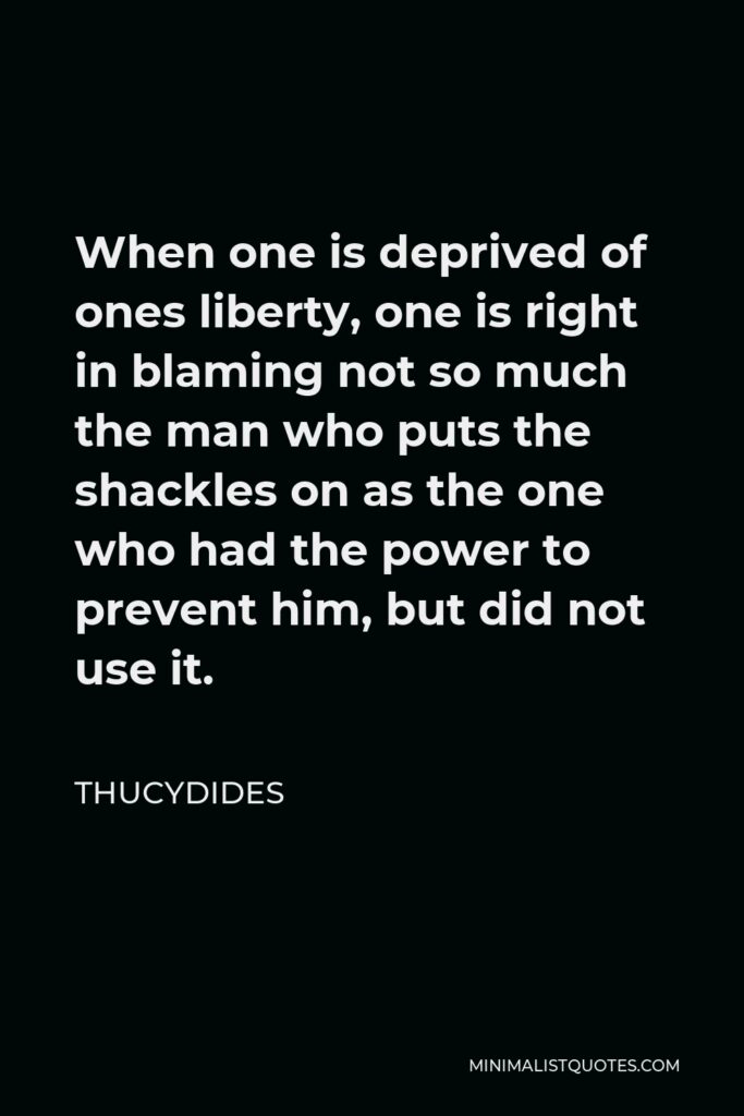 Thucydides Quote - When one is deprived of ones liberty, one is right in blaming not so much the man who puts the shackles on as the one who had the power to prevent him, but did not use it.