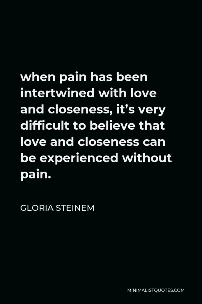 Gloria Steinem Quote - when pain has been intertwined with love and closeness, it’s very difficult to believe that love and closeness can be experienced without pain.