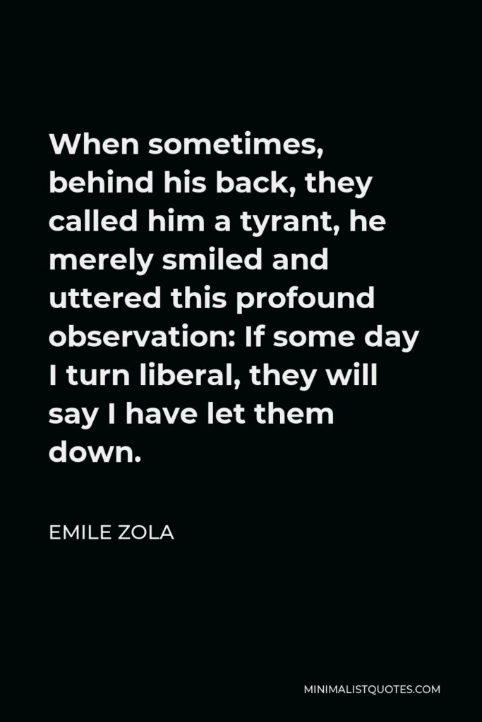 Emile Zola Quote - When sometimes, behind his back, they called him a tyrant, he merely smiled and uttered this profound observation: If some day I turn liberal, they will say I have let them down.
