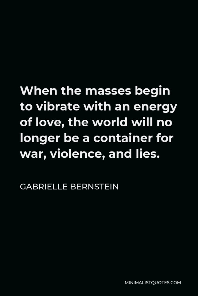 Gabrielle Bernstein Quote - When the masses begin to vibrate with an energy of love, the world will no longer be a container for war, violence, and lies.