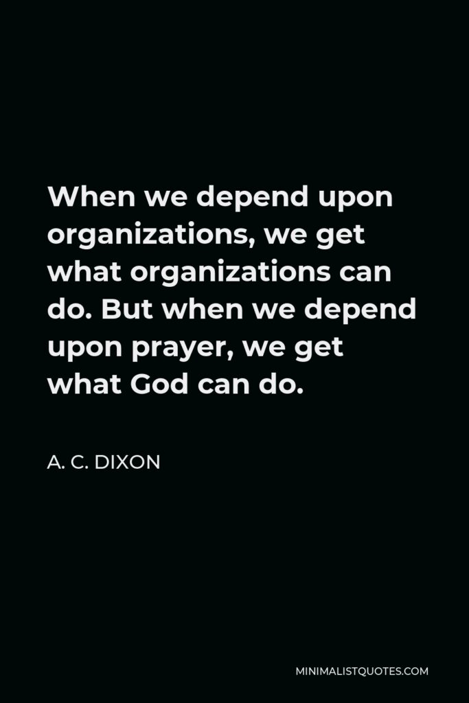 A. C. Dixon Quote - When we depend upon organizations, we get what organizations can do. But when we depend upon prayer, we get what God can do.