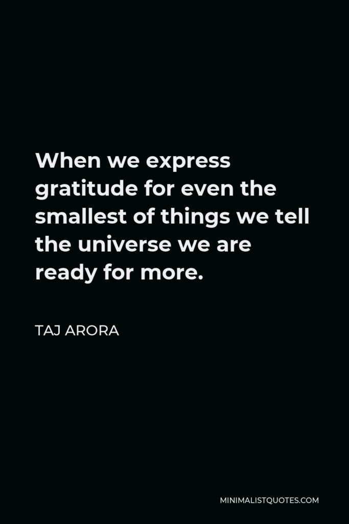 Taj Arora Quote - When we express gratitude for even the smallest of things we tell the universe we are ready for more.
