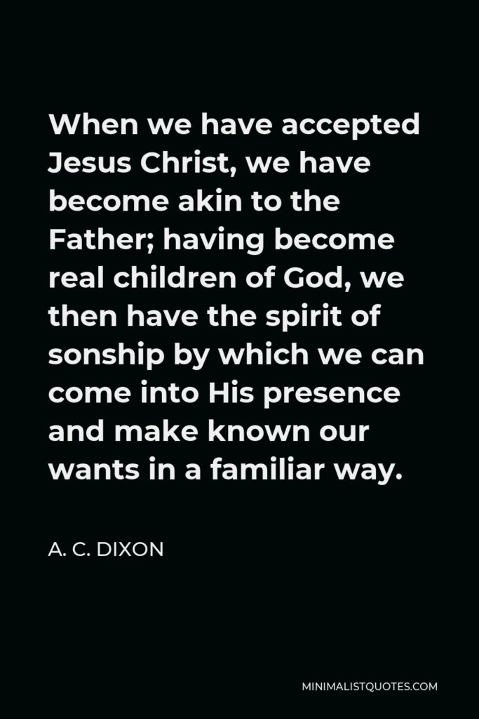 A. C. Dixon Quote - When we have accepted Jesus Christ, we have become akin to the Father; having become real children of God, we then have the spirit of sonship by which we can come into His presence and make known our wants in a familiar way.