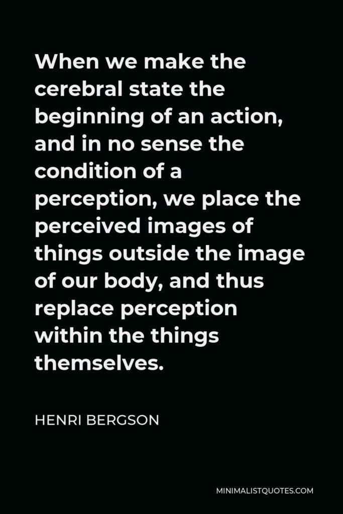 Henri Bergson Quote - When we make the cerebral state the beginning of an action, and in no sense the condition of a perception, we place the perceived images of things outside the image of our body, and thus replace perception within the things themselves.
