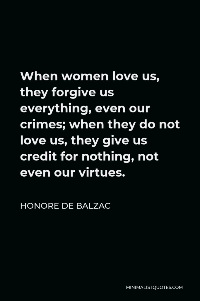 Honore de Balzac Quote - When women love us, they forgive us everything, even our crimes; when they do not love us, they give us credit for nothing, not even our virtues.