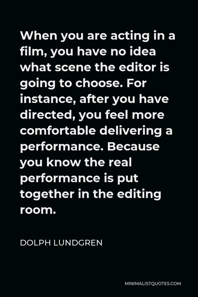 Dolph Lundgren Quote - When you are acting in a film, you have no idea what scene the editor is going to choose. For instance, after you have directed, you feel more comfortable delivering a performance. Because you know the real performance is put together in the editing room.