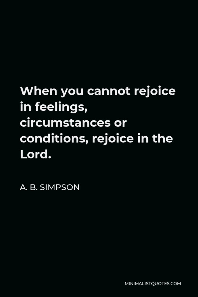 A. B. Simpson Quote - When you cannot rejoice in feelings, circumstances or conditions, rejoice in the Lord.