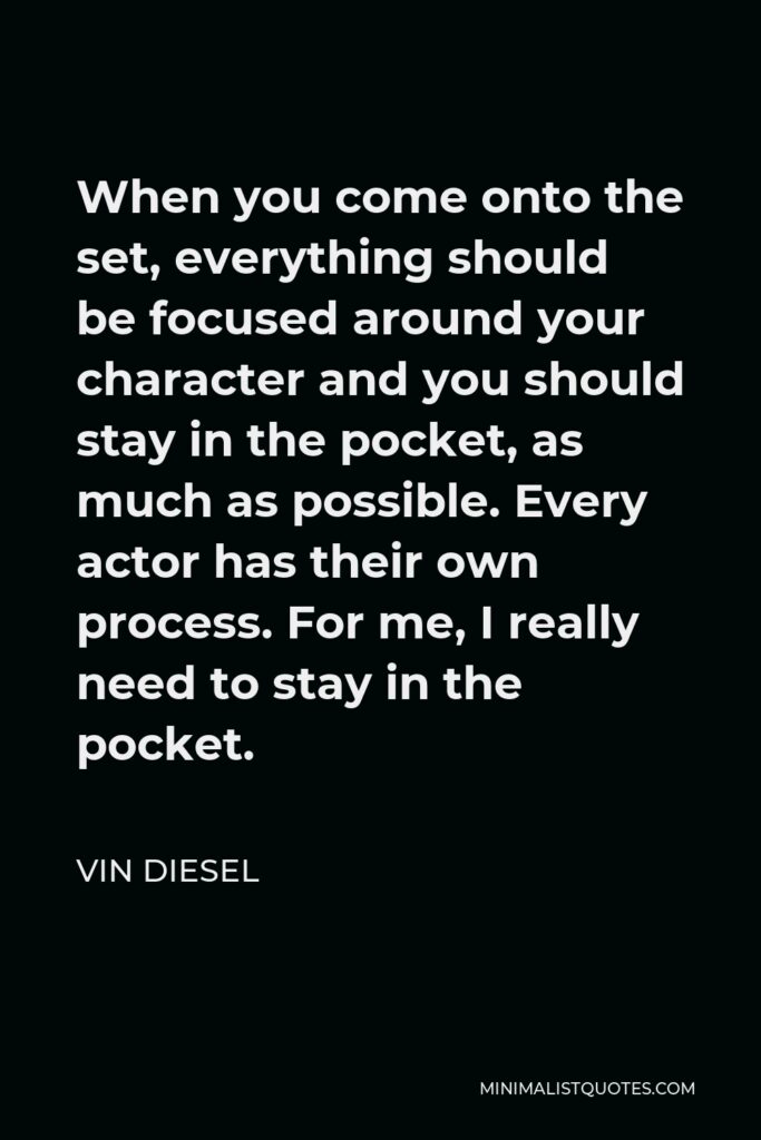 Vin Diesel Quote - When you come onto the set, everything should be focused around your character and you should stay in the pocket, as much as possible. Every actor has their own process. For me, I really need to stay in the pocket.