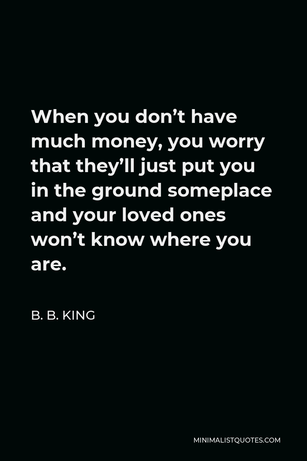 B. B. King Quote - When you don’t have much money, you worry that they’ll just put you in the ground someplace and your loved ones won’t know where you are.