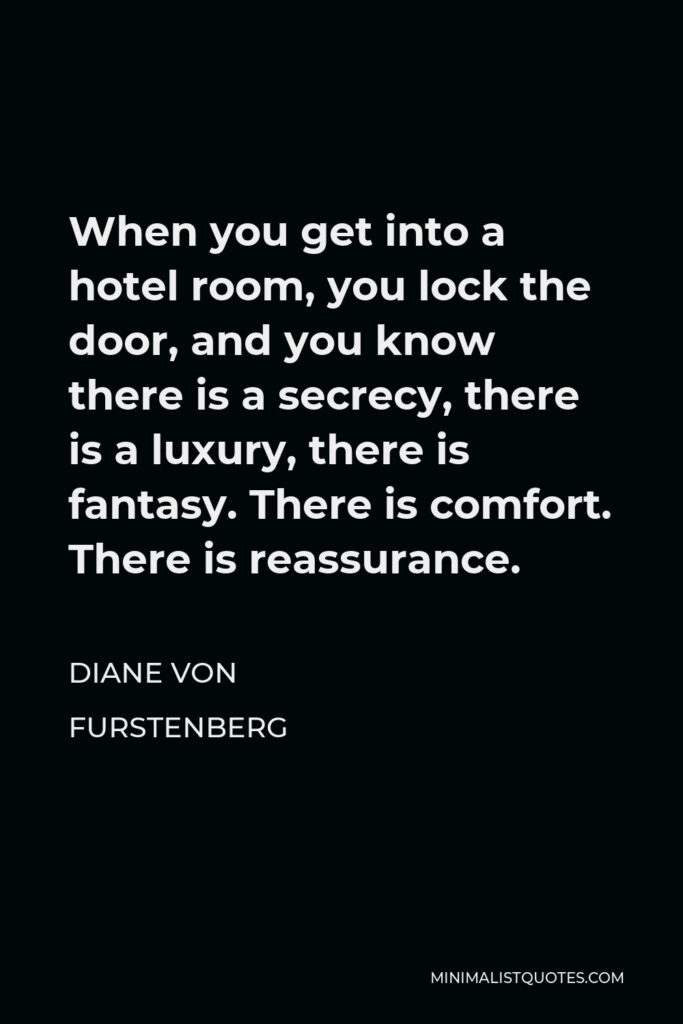 Diane Von Furstenberg Quote - When you get into a hotel room, you lock the door, and you know there is a secrecy, there is a luxury, there is fantasy. There is comfort. There is reassurance.