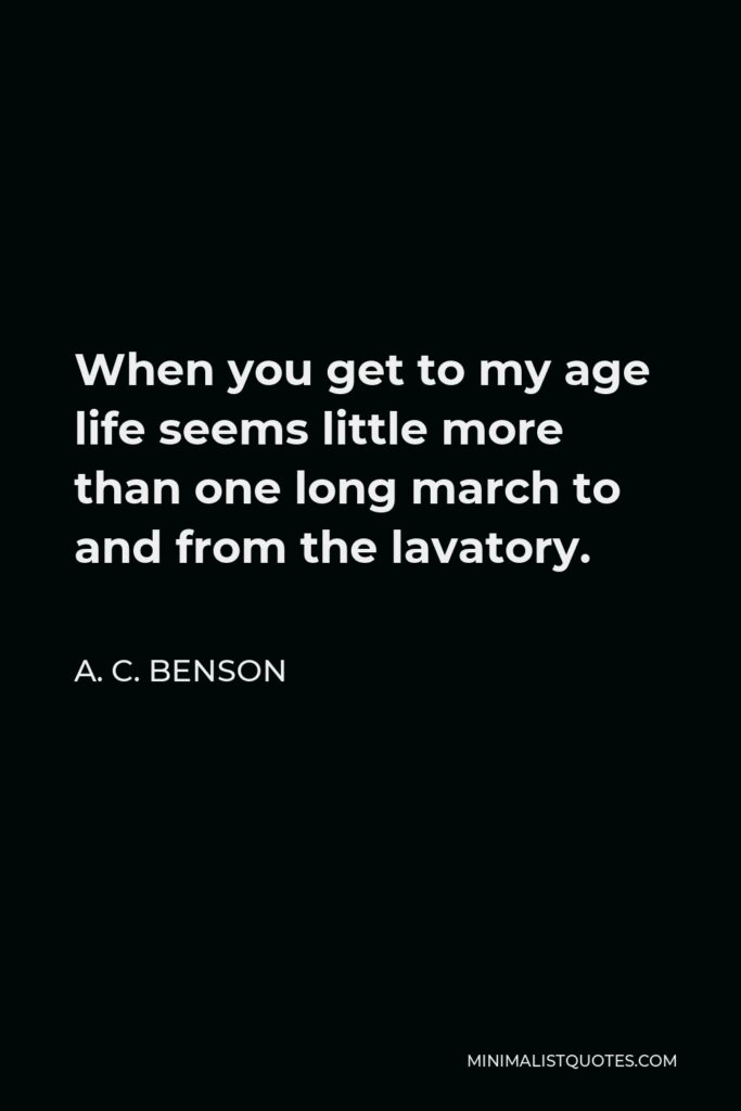 A. C. Benson Quote - When you get to my age life seems little more than one long march to and from the lavatory.